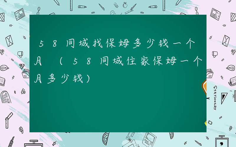 58同城找保姆多少钱一个月 (58同城住家保姆一个月多少钱)
